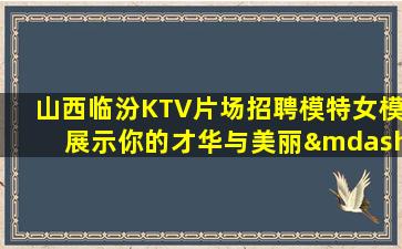 山西临汾KTV片场招聘模特女模展示你的才华与美丽—山西临汾这里夜场好上班正在招聘简单努力即可